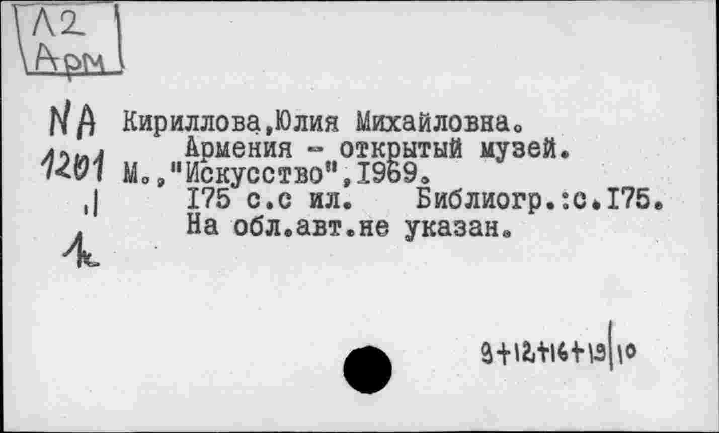 ﻿Л2. '
А ом .
rift
12&1
.I
4
Кириллова,Юлия Михайловна»
Армения - открытый музей.
Мо »"Искусство”,І9Б9.
1?5 с.с ил. Библиогр.:с#175е
На обл.авт.не указан.
â+l2itl*+wo